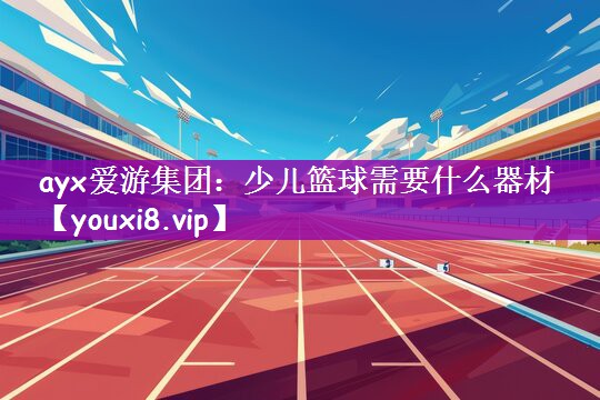 ayx爱游集团：少儿篮球需要什么器材