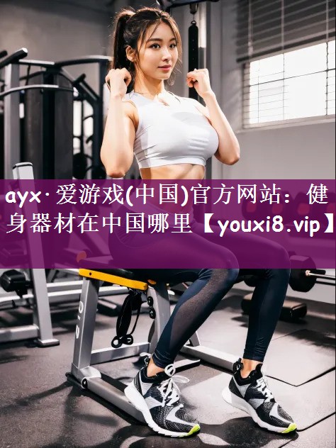 ayx·爱游戏(中国)官方网站：健身器材在中国哪里