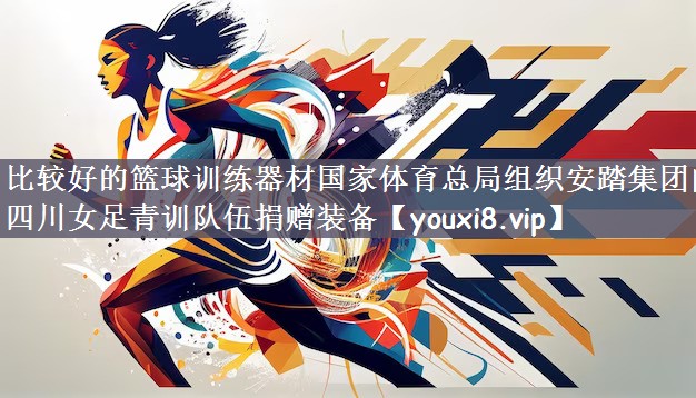 比较好的篮球训练器材国家体育总局组织安踏集团向四川女足青训队伍捐赠装备
