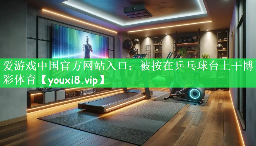 爱游戏中国官方网站入口：被按在乒乓球台上干博世彩体育