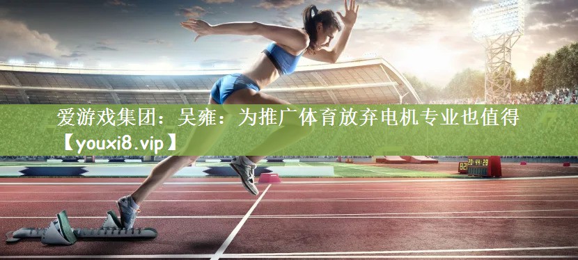 爱游戏集团：吴雍：为推广体育放弃电机专业也值得