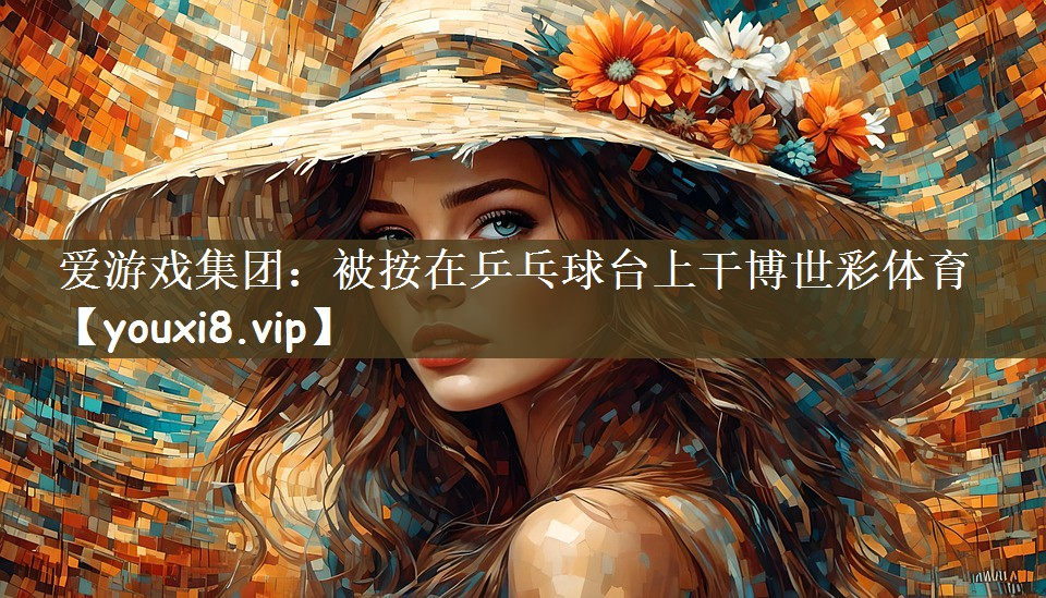 爱游戏集团：被按在乒乓球台上干博世彩体育