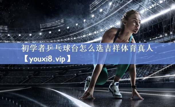 初学者乒乓球台怎么选吉祥体育真人