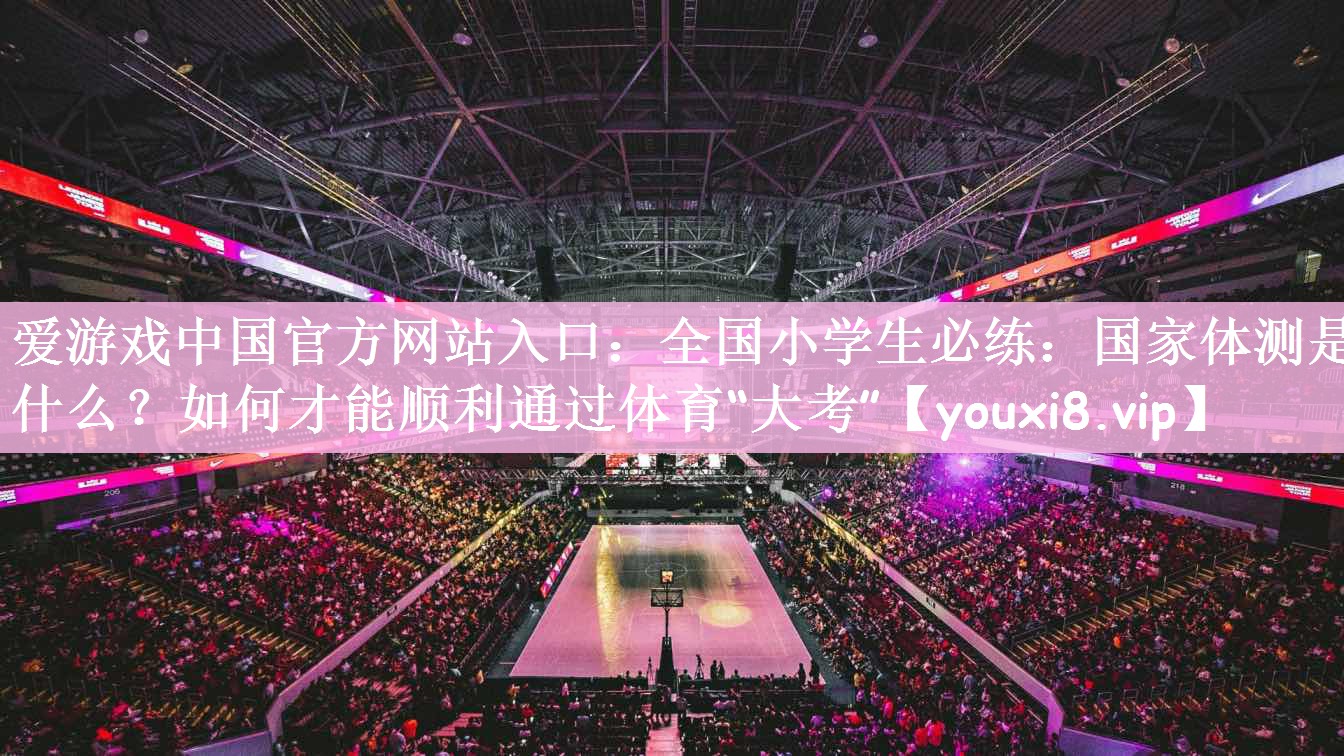 爱游戏中国官方网站入口：全国小学生必练：国家体测是什么？如何才能顺利通过体育“大考”