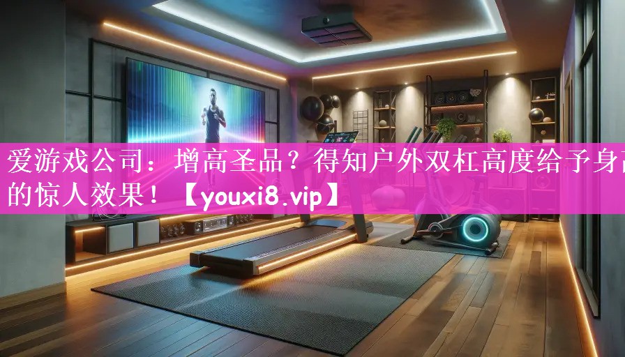 爱游戏公司：增高圣品？得知户外双杠高度给予身高的惊人效果！